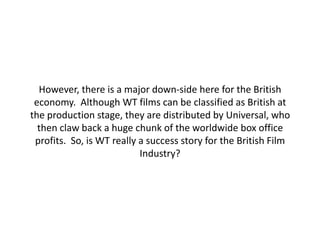 However, there is a major down-side here for the British
 economy. Although WT films can be classified as British at
the production stage, they are distributed by Universal, who
  then claw back a huge chunk of the worldwide box office
 profits. So, is WT really a success story for the British Film
                           Industry?
 