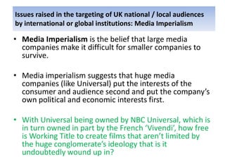 Issues raised in the targeting of UK national / local audiences
by international or global institutions: Media Imperialism

• Media Imperialism is the belief that large media
  companies make it difficult for smaller companies to
  survive.

• Media imperialism suggests that huge media
  companies (like Universal) put the interests of the
  consumer and audience second and put the company’s
  own political and economic interests first.

• With Universal being owned by NBC Universal, which is
  in turn owned in part by the French ‘Vivendi’, how free
  is Working Title to create films that aren’t limited by
  the huge conglomerate’s ideology that is it
  undoubtedly wound up in?
 