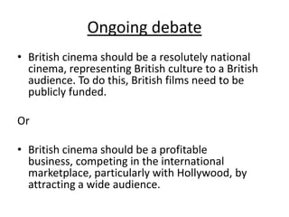 Ongoing debate
• British cinema should be a resolutely national
  cinema, representing British culture to a British
  audience. To do this, British films need to be
  publicly funded.

Or

• British cinema should be a profitable
  business, competing in the international
  marketplace, particularly with Hollywood, by
  attracting a wide audience.
 