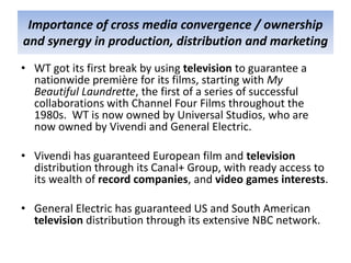 Importance of cross media convergence / ownership
and synergy in production, distribution and marketing
• WT got its first break by using television to guarantee a
  nationwide première for its films, starting with My
  Beautiful Laundrette, the first of a series of successful
  collaborations with Channel Four Films throughout the
  1980s. WT is now owned by Universal Studios, who are
  now owned by Vivendi and General Electric.

• Vivendi has guaranteed European film and television
  distribution through its Canal+ Group, with ready access to
  its wealth of record companies, and video games interests.

• General Electric has guaranteed US and South American
  television distribution through its extensive NBC network.
 