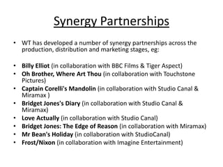 Synergy Partnerships
• WT has developed a number of synergy partnerships across the
  production, distribution and marketing stages, eg:

• Billy Elliot (in collaboration with BBC Films & Tiger Aspect)
• Oh Brother, Where Art Thou (in collaboration with Touchstone
  Pictures)
• Captain Corelli's Mandolin (in collaboration with Studio Canal &
  Miramax )
• Bridget Jones's Diary (in collaboration with Studio Canal &
  Miramax)
• Love Actually (in collaboration with Studio Canal)
• Bridget Jones: The Edge of Reason (in collaboration with Miramax)
• Mr Bean's Holiday (in collaboration with StudioCanal)
• Frost/Nixon (in collaboration with Imagine Entertainment)
 