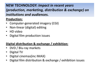 NEW TECHNOLOGY: Impact in recent years
(production, marketing, distribution & exchange) on
institutions and audiences.
Production:
• Computer-generated imagery (CGI)
• Non-linear (digital) editing
• HD video
• Digital film production issues

Digital distribution & exchange / exhibition:
• DVD / Blu-ray markets
• Digital TV
• Digital cinemas(inc IMAX)
• Digital film distribution & exchange / exhibition issues
 