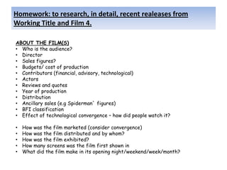 Homework: to research, in detail, recent realeases from
Working Title and Film 4.

ABOUT THE FILM(S)
• Who is the audience?
• Director
• Sales figures?
• Budgets/ cost of production
• Contributors (financial, advisory, technological)
• Actors
• Reviews and quotes
• Year of production
• Distribution
• Ancillary sales (e.g Spiderman` figures)
• BFI classification
• Effect of technological convergence – how did people watch it?

•   How was the film marketed (consider convergence)
•   How was the film distributed and by whom?
•   How was the film exhibited?
•   How many screens was the film first shown in
•   What did the film make in its opening night/weekend/week/month?
 