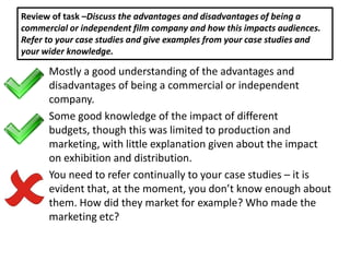 Review of task –Discuss the advantages and disadvantages of being a
commercial or independent film company and how this impacts audiences.
Refer to your case studies and give examples from your case studies and
your wider knowledge.

      Mostly a good understanding of the advantages and
      disadvantages of being a commercial or independent
      company.
      Some good knowledge of the impact of different
      budgets, though this was limited to production and
      marketing, with little explanation given about the impact
      on exhibition and distribution.
      You need to refer continually to your case studies – it is
      evident that, at the moment, you don’t know enough about
      them. How did they market for example? Who made the
      marketing etc?
 