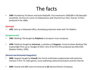 The facts
•   1984: Founded by Tim Bevan and Sarah Radclyffe. First investment: £500,000 in My Beautiful
    Laundrette, the first of a series of collaborations with Channel Four Films. Overall, 15 films
    produced in the 1980s.

[Synergy]
• 1991: Sets up a Hollywood office, developing production deals with Tim Robbins.

[Conglomerate]
• 1992: Working Title bought by PolyGram (a European music company).

•   1998: PolyGram bought by Universal, a subsidiary of Seagram. Universal allows Working Title
    to greenlight films up to a budget of $35m. One of the first films produced was Billy Elliot
    (Stephen Daldry, 1999).

[Vertical and Horizontal integration]
• 2000: Seagram bought by Vivendi, the French multimedia conglomerate with extensive
    interests in film, TV, video games, music publishing, telecommunications and the internet.

•   2004: Vivendi sells 80% share of Universal to GE (General Electric Company).
 