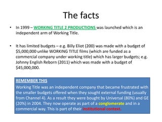 The facts
• In 1999 – WORKING TITLE 2 PRODUCTIONS was launched which is an
  independent arm of Working Title.

• It has limited budgets – e.g. Billy Eliot (200) was made with a budget of
  $5,000,000 unlike WORKING TITLE films (which are funded as a
  commercial company under working title) which has larger budgets; e.g.
  Johnny English Reborn (2011) which was made with a budget of
  $45,000,000.

   REMEMBER THIS
   Working Title was an independent company that became frustrated with
   the smaller budgets offered when they sought external funding (usually
   from Channel 4). As a result they were bought by Universal (80%) and GE
   (20%) in 2004. They now operate as part of a conglomerate and in a
   commercial way. This is part of their institutional context.
 