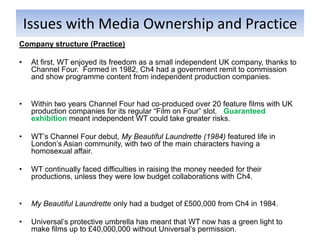 Issues with Media Ownership and Practice
Company structure (Practice)

•    At first, WT enjoyed its freedom as a small independent UK company, thanks to
     Channel Four. Formed in 1982, Ch4 had a government remit to commission
     and show programme content from independent production companies.


•    Within two years Channel Four had co-produced over 20 feature films with UK
     production companies for its regular “Film on Four” slot. Guaranteed
     exhibition meant independent WT could take greater risks.

•    WT’s Channel Four debut, My Beautiful Laundrette (1984) featured life in
     London’s Asian community, with two of the main characters having a
     homosexual affair.

•    WT continually faced difficulties in raising the money needed for their
     productions, unless they were low budget collaborations with Ch4.


•    My Beautiful Laundrette only had a budget of £500,000 from Ch4 in 1984.

•    Universal’s protective umbrella has meant that WT now has a green light to
     make films up to £40,000,000 without Universal’s permission.
 