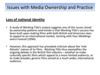 Issues with Media Ownership and Practice

Loss of national identity
• A study of Working Title’s output suggests one of the issues raised
  by ownership patterns and trends is that Working Title’s success has
  been built upon making films with both British and American stars
  to appeal to an international market, starting with Four Weddings
  and a Funeral (1994).

• However, this approach has provoked criticism about the 'mid-
  Atlantic' nature of its films. Working Title thus exemplifies the
  ongoing debate in the British film industry – whether to make
  culturally specific films which appeal to a more limited audience, or
  to make broader, generic films aimed at a much wider, international
  audience.
 