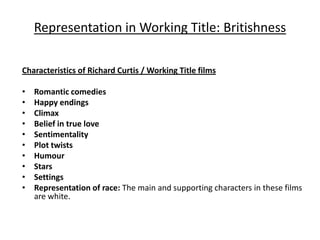 Representation in Working Title: Britishness

Characteristics of Richard Curtis / Working Title films

•   Romantic comedies
•   Happy endings
•   Climax
•   Belief in true love
•   Sentimentality
•   Plot twists
•   Humour
•   Stars
•   Settings
•   Representation of race: The main and supporting characters in these films
    are white.
 
