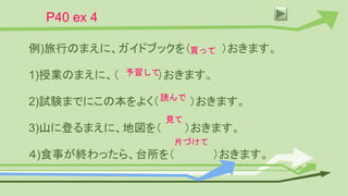 P40 ex 4
例)旅行のまえに、ガイドブックを（ ）おきます。
1)授業のまえに、（ ）おきます。
2)試験までにこの本をよく（ ）おきます。
3)山に登るまえに、地図を（ ）おきます。
４)食事が終わったら、台所を（ ）おきます。
買って
予習して
読んで
見て
片づけて
 