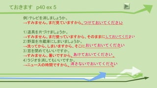 ておきます p40 ex 5
例）テレビを消しましょうか。
→すみません。まだ見ていますから、 。
1）道具を片づけましょうか。
→すみません。まだ使っていますから、そのままに 。
2）野菜を冷蔵庫にしまいましょうか。
→洗ってから、しまいますから、そこに 。
3）窓を閉めてもいいですか。
→すみません。暑いですから、 。
4）ラジオを消してもいいですか。
→ニュースの時間ですから、 。
つけておいてください
しておいてください
おいておいてください
あけておいてください
消さないでおいてください
 