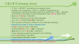 てあります(already done)
• て form + あります (something has already done)
• Similar to the expression てform + おきます (prepared to do
something), but this is focused more on an action but てform + あります
is focused on the state or some preparation has already been done.
• 机の上にメモがおいてあります。
• There is a memo put on the desk (already)
• カレンダーに今月の予定が書いてあります。
• This month’s schedule is written on the calendar (already).
• Describe the state of what is already done
• メモはつくえの上においてあります。
• 今月の予定はカレンダーに書いてあります。
• 誕生日のプレゼントはもう買ってあります。
• I have already bought the present for her birthday.
• ホテルはもう予約してあります。
• I have already booked a hotel.
• Express the state of the result of what someone did for some purpose.
• These actions are done by the speaker or by someone.
 