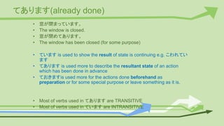てあります(already done)
• 窓が閉まっています。
• The window is closed.
• 窓が閉めてあります。
• The window has been closed (for some purpose)
• ています is used to show the result of state is continuing e.g. こわれてい
ます
• てあります is used more to describe the resultant state of an action
which has been done in advance
• ておきますis used more for the actions done beforehand as
preparation or for some special purpose or leave something as it is.
• Most of verbs used in てあります are TRANSITIVE
• Most of verbs used in ています are INTRANSITIVE
 