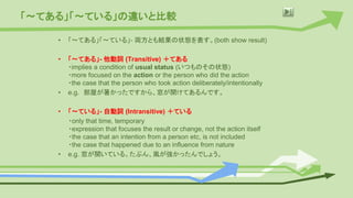 「〜てある」「〜ている」の違いと比較
• 「〜てある」「〜ている」- 両方とも結果の状態を表す。(both show result)
• 「〜てある」- 他動詞 (Transitive) ＋てある
・implies a condition of usual status (いつものその状態)
・more focused on the action or the person who did the action
・the case that the person who took action deliberately/intentionally
• e.g. 部屋が暑かったですから、窓が開けてあるんです。
• 「〜ている」- 自動詞 (Intransitive) ＋ている
・only that time, temporary
・expression that focuses the result or change, not the action itself
・the case that an intention from a person etc, is not included
・the case that happened due to an influence from nature
• e.g. 窓が開いている。たぶん、風が強かったんでしょう。
 