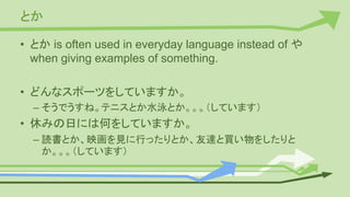 とか
• とか is often used in everyday language instead of や
when giving examples of something.
• どんなスポーツをしていますか。
– そうでうすね。テニスとか水泳とか。。。（しています）
• 休みの日には何をしていますか。
– 読書とか、映画を見に行ったりとか、友達と買い物をしたりと
か。。。（しています）
 