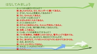 はなしてみましょう
父：いつから旅行に行くんだ？
娘：あしたからだよ。もう、カレンダーに書いてあるよ。
父：そうか。ちゃんと準備はしてあるのか？
娘：うん、ちゃんとしてあるよ。
父：パスポートは持ったか？
娘：かばんの中に入れてあるよ。
父：どこに泊まるんだ？
娘：ホテルに泊まるんだよ。ちゃんと予約もしてあるよ。
父：そうか。じゃあ、飛行機も予約してあるんだな。
娘：当然、してあるよ。
父：じゃあ、パパの食事はどうするんだ？
娘：パパの食事は、冷蔵庫に入れておくよ。電子レンジで温めてね。
父：うん、わかった。ありがとう。気を付けて行くんだぞ。
娘：うん、ありがとう。パパのシャツにもアイロンをかけておくからね。
父：おお、ありがとう。
娘：パパ、いい子にしてるのよ。
父：それは、こっちのセリフだぞ！
娘：へへへ。。。。
 