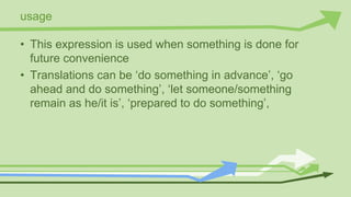 usage
• This expression is used when something is done for
future convenience
• Translations can be ‘do something in advance’, ‘go
ahead and do something’, ‘let someone/something
remain as he/it is’, ‘prepared to do something’,
 