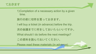 ておきます
1)Completion of a necessary action by a given
time.
旅行の前に切符を買っておきます。
I will buy a ticket (in advance) before the trip.
次の会議までに何をしておいたらいいですか。
What should I do before the next meetings?
この資料を読んでおいてください。
Please read these materials (in advance).
 