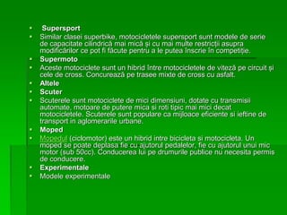  Supersport
 Similar clasei superbike, motocicletele supersport sunt modele de serie
de capacitate cilindrică mai mică și cu mai multe restricții asupra
modificărilor ce pot fi făcute pentru a le putea înscrie în competiție.
 Supermoto
 Aceste motociclete sunt un hibrid între motocicletele de viteză pe circuit și
cele de cross. Concurează pe trasee mixte de cross cu asfalt.
 Altele
 Scuter
 Scuterele sunt motociclete de mici dimensiuni, dotate cu transmisii
automate, motoare de putere mica si roti tipic mai mici decat
motocicletele. Scuterele sunt populare ca mijloace eficiente si ieftine de
transport in aglomerarile urbane.
 Moped
 Mopedul (ciclomotor) este un hibrid intre bicicleta si motocicleta. Un
moped se poate deplasa fie cu ajutorul pedalelor, fie cu ajutorul unui mic
motor (sub 50cc). Conducerea lui pe drumurile publice nu necesita permis
de conducere.
 Experimentale
 Modele experimentale
 