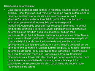 Clasificarea automobilelor
 Clasificarea automobilelor se face in raport cu anumite criterii. Trebuie
subliniat, insa, faptul ca, in diverse tari saudupa diversi autori, chiar in
raport cu acelasi criteriu, clasificarile automobilelor nu sunt
identice.Dupa destinatie, automobilele pot fi:1.Automobile pentru
tansportul persoanelor2.Automobile pentru transportul
marfurilor3.Automobile specialeAceste scopuri determina, in primul
rand, forme diferite ale caroseriei.Dupa particularitatile constructive,
automobilele se clasifica dupa tipul motorului si dupa felul
transmisiei.Dupa tipul motorului, automobilul poate fi: cu motor termic
sau cu motor electric (actionat cu baterii de acumulatoare sau pile de
combustibil).Motoarele termice folosite de automobile sunt: cu
aprindere prin scanteie (cu carburator sau cu injectie de benzina), cu
aprindere prin compresie (Diesel), turbina cu gaze, cu reactie (la unele
automobile de curse) si cu abur.Dupa felul transmisiei, automobilele
pot avea: transmisie mecanica, transmisie hidraulica, transmisie
hidromecanica si transmisie electricaDupa capacitate de trecere, care
caracterizeaza posibiltatile de inaintare, automobilele pot fi: cu
capacitatea de trecere normala si cu capacitatea de trecere mare
(automobilele de teren).
 