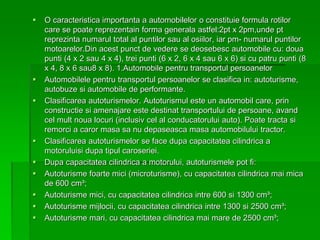  O caracteristica importanta a automobilelor o constituie formula rotilor
care se poate reprezentain forma generala astfel:2pt x 2pm,unde pt
reprezinta numarul total al puntilor sau al osiilor, iar pm- numarul puntilor
motoarelor.Din acest punct de vedere se deosebesc automobile cu: doua
punti (4 x 2 sau 4 x 4), trei punti (6 x 2, 6 x 4 sau 6 x 6) si cu patru punti (8
x 4, 8 x 6 sau8 x 8). 1.Automobile pentru transportul persoanelor
 Automobilele pentru transportul persoanelor se clasifica in: autoturisme,
autobuze si automobile de performante.
 Clasificarea autoturismelor. Autoturismul este un automobil care, prin
constructie si amenajare este destinat transportului de persoane, avand
cel mult noua locuri (inclusiv cel al conducatorului auto). Poate tracta si
remorci a caror masa sa nu depaseasca masa automobilului tractor.
 Clasificarea autoturismelor se face dupa capacitatea cilindrica a
motoruluisi dupa tipul caroseriei.
 Dupa capacitatea cilindrica a motorului, autoturismele pot fi:
 Autoturisme foarte mici (microturisme), cu capacitatea cilindrica mai mica
de 600 cm³;
 Autoturisme mici, cu capacitatea cilindrica intre 600 si 1300 cm³;
 Autoturisme mijlocii, cu capacitatea cilindrica intre 1300 si 2500 cm³;
 Autoturisme mari, cu capacitatea cilindrica mai mare de 2500 cm³;
 