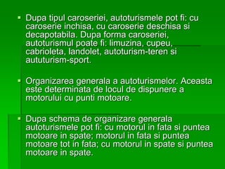  Dupa tipul caroseriei, autoturismele pot fi: cu
caroserie inchisa, cu caroserie deschisa si
decapotabila. Dupa forma caroseriei,
autoturismul poate fi: limuzina, cupeu,
cabrioleta, landolet, autoturism-teren si
aututurism-sport.
 Organizarea generala a autoturismelor. Aceasta
este determinata de locul de dispunere a
motorului cu punti motoare.
 Dupa schema de organizare generala
autoturismele pot fi: cu motorul in fata si puntea
motoare in spate; motorul in fata si puntea
motoare tot in fata; cu motorul in spate si puntea
motoare in spate.
 