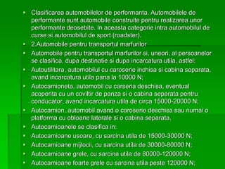  Clasificarea automobilelor de performanta. Automobilele de
performante sunt automobile construite pentru realizarea unor
performante deosebite. In aceasta categorie intra automobilul de
curse si automobilul de sport (roadster).
 2.Automobile pentru transportul marfurilor
 Automobile pentru transportul marfurilor si, uneori, al persoanelor
se clasifica, dupa destinatie si dupa incarcatura utila, astfel:
 Autoutilitara, automobilul cu caroserie inchisa si cabina separata,
avand incarcatura utila pana la 10000 N;
 Autocamioneta, automobil cu carseria deschisa, eventual
acoperita cu un coviltir de panza si o cabina separata pentru
conducator, avand incarcatura utila de circa 15000-20000 N;
 Autocamion, automobil avand o caroserie deschisa sau numai o
platforma cu obloane laterale si o cabina separata.
 Autocamioanele se clasifica in:
 Autocamioane usoare, cu sarcina utila de 15000-30000 N;
 Autocamioane mijlocii, cu sarcina utila de 30000-80000 N;
 Autocamioane grele, cu sarcina utila de 80000-120000 N;
 Autocamioane foarte grele cu sarcina utila peste 120000 N;
 