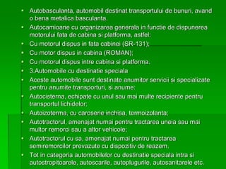  Autobasculanta, automobil destinat transportului de bunuri, avand
o bena metalica basculanta.
 Autocamioane cu organizarea generala in functie de dispunerea
motorului fata de cabina si platforma, astfel:
 Cu motorul dispus in fata cabinei (SR-131);
 Cu motor dispus in cabina (ROMAN);
 Cu motorul dispus intre cabina si platforma.
 3.Automobile cu destinatie speciala
 Aceste automobile sunt destinate anumitor servicii si specializate
pentru anumite transporturi, si anume:
 Autocisterna, echipate cu unul sau mai multe recipiente pentru
transportul lichidelor;
 Autoizoterma, cu caroserie inchisa, termoizolanta;
 Autotractorul, amenajat numai pentru tractarea uneia sau mai
multor remorci sau a altor vehicole;
 Autotractorul cu sa, amenajat numai pentru tractarea
semiremorcilor prevazute cu dispozitiv de reazem.
 Tot in categoria automobilelor cu destinatie speciala intra si
autostropitoarele, autoscarile, autoplugurile, autosanitarele etc.
 