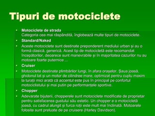 Tipuri de motociclete
 Motociclete de strada
Categoria cea mai răspândită, înglobează multe tipuri de motociclete.
 Standard/Naked
 Aceste motociclete sunt destinate preponderent mediului urban și au o
formă clasică, generică. Acest tip de motocicletă este recomandat
începătorilor, deoarece sunt manevrabile și în majoritatea cazurilor nu au
motoare foarte puternice ...
 Cruiser
 Motociclete destinate plimbărilor lungi, în afara orașelor. Șaua joasă,
ghidonul lat și un motor de cilindree mare, optimizat pentru cuplu maxim
la turații mici arată că accentul este pus în principal pe confortul
motociclistului și mai putin pe performanțele sportive.
 Chopper
 Adevarate bijuterii, chopperele sunt motociclete modificate de proprietar
pentru satisfacerea gustului său estetic. Un chopper e o motocicletă
joasă, cu cadrul alungit și furca roții este mult mai înclinată. Motoarele
folosite sunt preluate de pe cruisere (Harley Davidson).
 