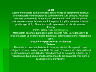 Sport
Aceste motociclete sunt optimizate pentru viteza si performante sportive,
asemănătoare motocicletelor de curse din care sunt derivate. Folosesc
motoare puternice de turatie mare, au carene in jurul cadrului pentru
reducerea rezistenței la înaintare, frâne puternice și impun motociclistului o
poziție specifică, cât mai ascuns în spatele parbrizului si carenelor.
Touring
Pentru detalii, vezi: Sport touring.
Motociclete destinate parcurgerii unor distanțe mari. Spre deosebire de
cruisere, acest tip de motociclete prezintă și caracteristicile unei motociclete
sport.
Motociclete pentru teren accidentat
Enduro
Destinate exclusiv deplasărilor în teren accidentat. Se impart in doua
categorii: cross si hard-enduro. Cele din clasa cross nu sunt dotate cu faruri
și semnalizatoare, circulația lor nefiind permisă pe drumurile publice. Pot fi
recunoscute după silueta înaltă, garda mare la sol, roata față mai mare și
cauciucurile cu crampoane.
 