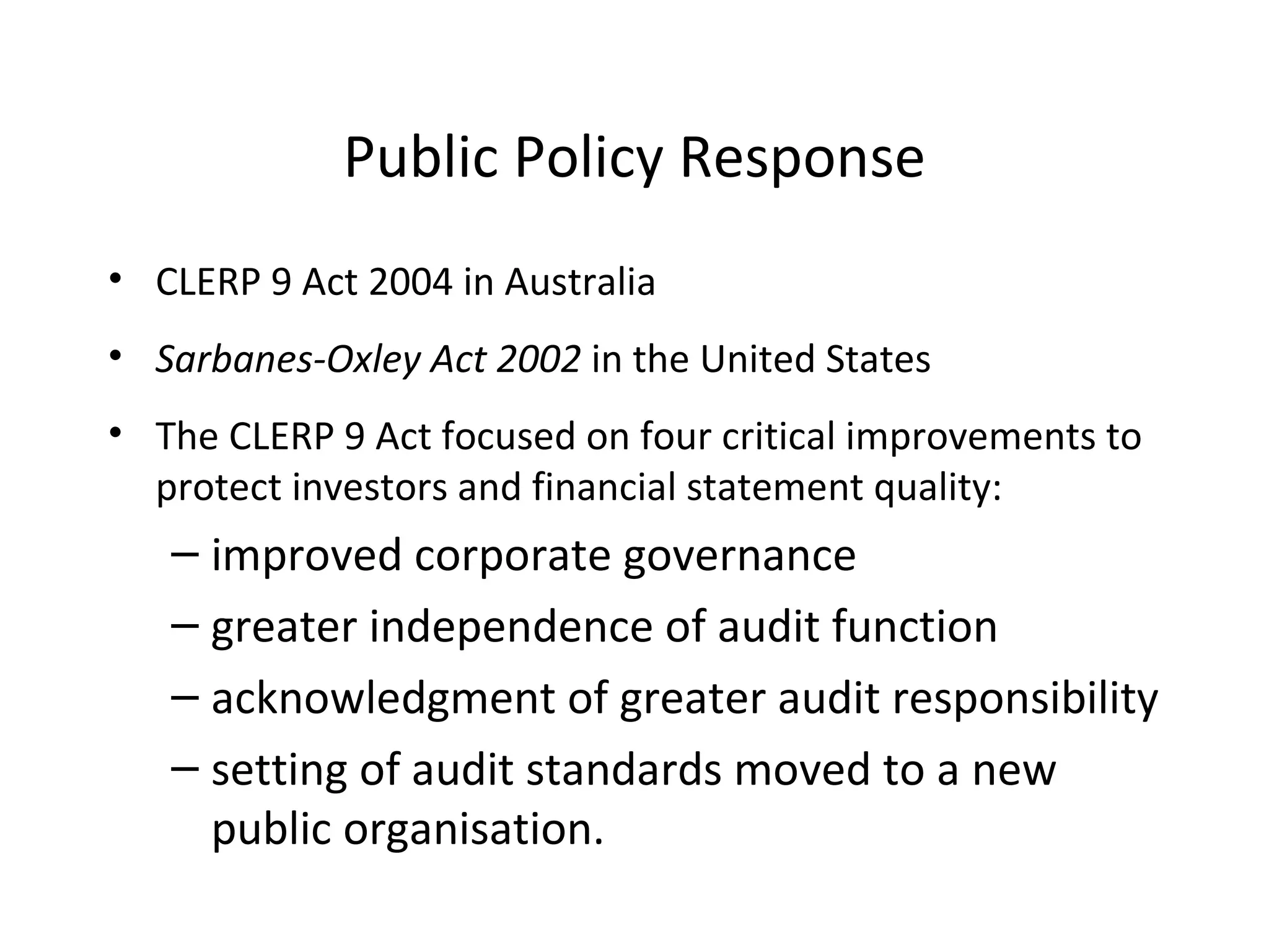 Public Policy Response CLERP 9 Act 2004 in Australia Sarbanes-Oxley Act 2002  in the United States The CLERP 9 Act focused on four critical improvements to protect investors and financial statement quality: improved corporate governance greater independence of audit function acknowledgment of greater audit responsibility setting of audit standards moved to a new public organisation. 
