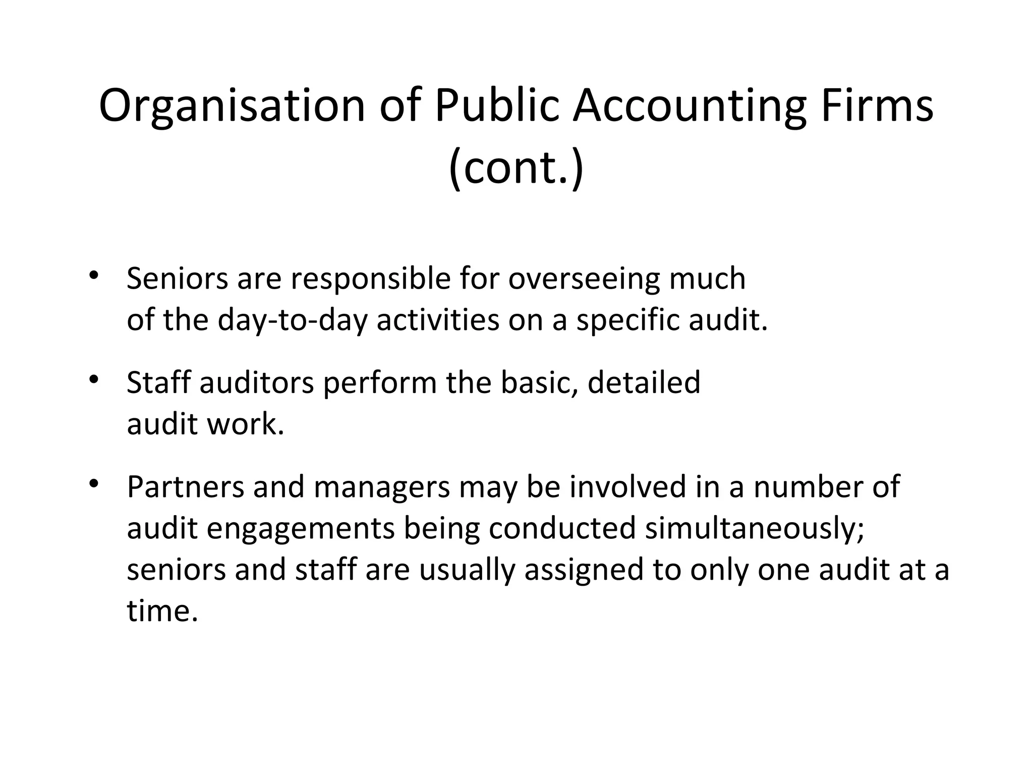 Organisation of Public Accounting Firms (cont.) Seniors are responsible for overseeing much  of the day-to-day activities on a specific audit. Staff auditors perform the basic, detailed  audit work. Partners and managers may be involved in a number of audit engagements being conducted simultaneously; seniors and staff are usually assigned to only one audit at a time. 