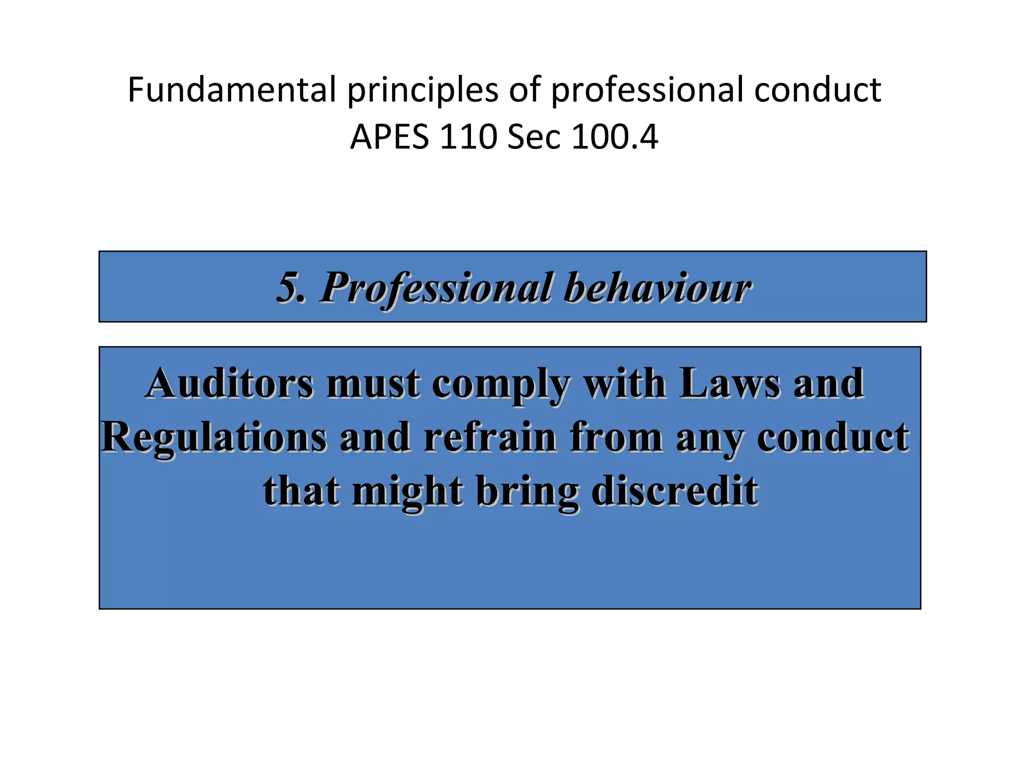 Fundamental principles of professional conduct APES 110 Sec 100.4 5. Professional behaviour Auditors must comply with Laws and  Regulations and refrain from any conduct  that might bring discredit 