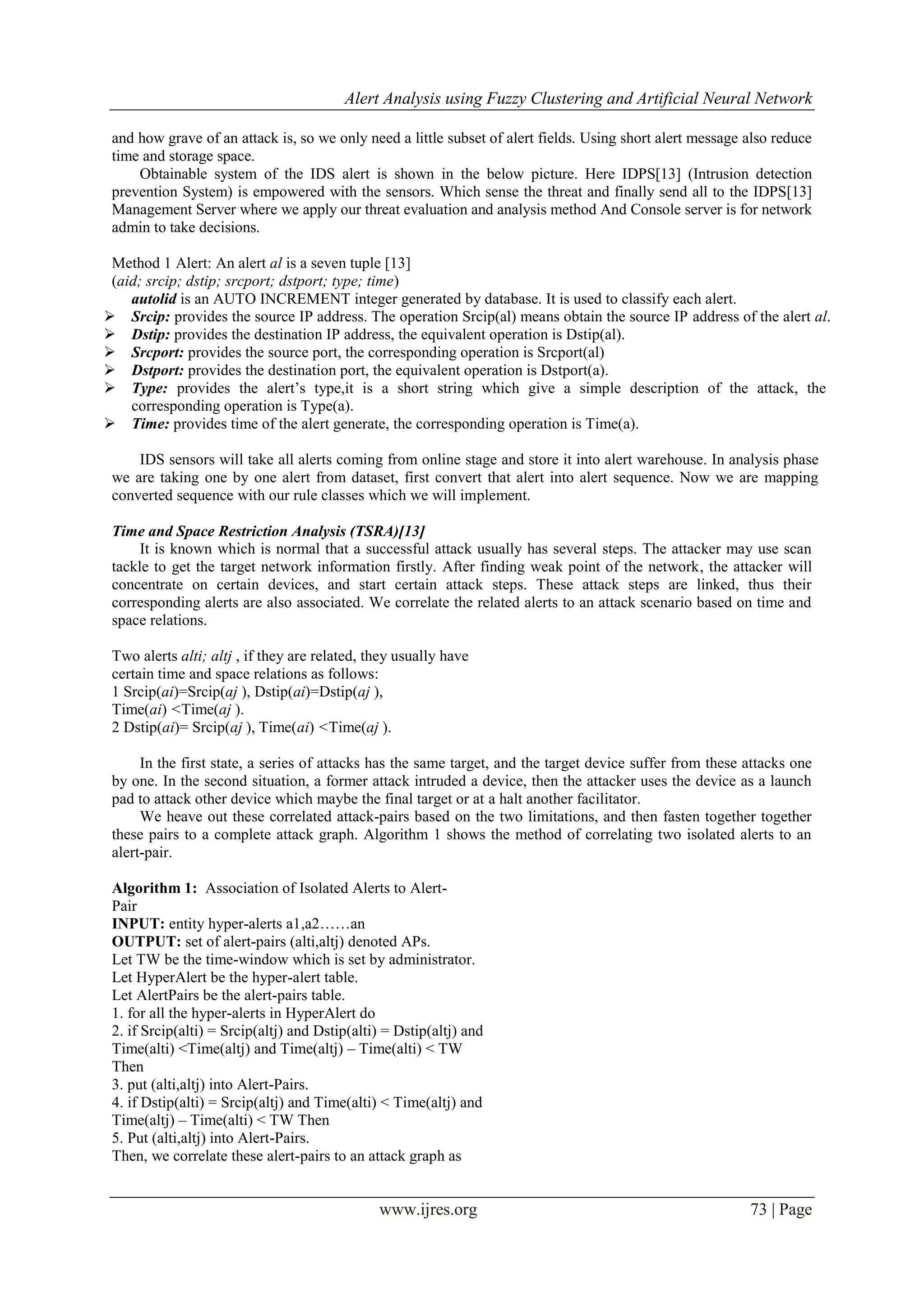Alert Analysis using Fuzzy Clustering and Artificial Neural Network
www.ijres.org 73 | Page
and how grave of an attack is, so we only need a little subset of alert fields. Using short alert message also reduce
time and storage space.
Obtainable system of the IDS alert is shown in the below picture. Here IDPS[13] (Intrusion detection
prevention System) is empowered with the sensors. Which sense the threat and finally send all to the IDPS[13]
Management Server where we apply our threat evaluation and analysis method And Console server is for network
admin to take decisions.
Method 1 Alert: An alert al is a seven tuple [13]
(aid; srcip; dstip; srcport; dstport; type; time)
autolid is an AUTO INCREMENT integer generated by database. It is used to classify each alert.
 Srcip: provides the source IP address. The operation Srcip(al) means obtain the source IP address of the alert al.
 Dstip: provides the destination IP address, the equivalent operation is Dstip(al).
 Srcport: provides the source port, the corresponding operation is Srcport(al)
 Dstport: provides the destination port, the equivalent operation is Dstport(a).
 Type: provides the alert’s type,it is a short string which give a simple description of the attack, the
corresponding operation is Type(a).
 Time: provides time of the alert generate, the corresponding operation is Time(a).
IDS sensors will take all alerts coming from online stage and store it into alert warehouse. In analysis phase
we are taking one by one alert from dataset, first convert that alert into alert sequence. Now we are mapping
converted sequence with our rule classes which we will implement.
Time and Space Restriction Analysis (TSRA)[13]
It is known which is normal that a successful attack usually has several steps. The attacker may use scan
tackle to get the target network information firstly. After finding weak point of the network, the attacker will
concentrate on certain devices, and start certain attack steps. These attack steps are linked, thus their
corresponding alerts are also associated. We correlate the related alerts to an attack scenario based on time and
space relations.
Two alerts alti; altj , if they are related, they usually have
certain time and space relations as follows:
1 Srcip(ai)=Srcip(aj ), Dstip(ai)=Dstip(aj ),
Time(ai) <Time(aj ).
2 Dstip(ai)= Srcip(aj ), Time(ai) <Time(aj ).
In the first state, a series of attacks has the same target, and the target device suffer from these attacks one
by one. In the second situation, a former attack intruded a device, then the attacker uses the device as a launch
pad to attack other device which maybe the final target or at a halt another facilitator.
We heave out these correlated attack-pairs based on the two limitations, and then fasten together together
these pairs to a complete attack graph. Algorithm 1 shows the method of correlating two isolated alerts to an
alert-pair.
Algorithm 1: Association of Isolated Alerts to Alert-
Pair
INPUT: entity hyper-alerts a1,a2……an
OUTPUT: set of alert-pairs (alti,altj) denoted APs.
Let TW be the time-window which is set by administrator.
Let HyperAlert be the hyper-alert table.
Let AlertPairs be the alert-pairs table.
1. for all the hyper-alerts in HyperAlert do
2. if Srcip(alti) = Srcip(altj) and Dstip(alti) = Dstip(altj) and
Time(alti) <Time(altj) and Time(altj) – Time(alti) < TW
Then
3. put (alti,altj) into Alert-Pairs.
4. if Dstip(alti) = Srcip(altj) and Time(alti) < Time(altj) and
Time(altj) – Time(alti) < TW Then
5. Put (alti,altj) into Alert-Pairs.
Then, we correlate these alert-pairs to an attack graph as
 