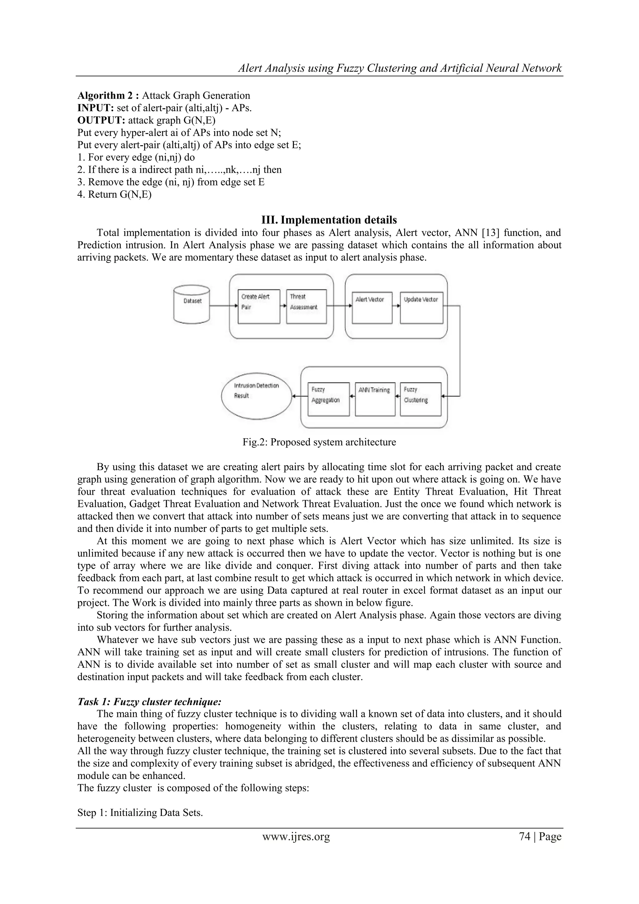 Alert Analysis using Fuzzy Clustering and Artificial Neural Network
www.ijres.org 74 | Page
Algorithm 2 : Attack Graph Generation
INPUT: set of alert-pair (alti,altj) - APs.
OUTPUT: attack graph G(N,E)
Put every hyper-alert ai of APs into node set N;
Put every alert-pair (alti,altj) of APs into edge set E;
1. For every edge (ni,nj) do
2. If there is a indirect path ni,…..,nk,….nj then
3. Remove the edge (ni, nj) from edge set E
4. Return G(N,E)
III. Implementation details
Total implementation is divided into four phases as Alert analysis, Alert vector, ANN [13] function, and
Prediction intrusion. In Alert Analysis phase we are passing dataset which contains the all information about
arriving packets. We are momentary these dataset as input to alert analysis phase.
Fig.2: Proposed system architecture
By using this dataset we are creating alert pairs by allocating time slot for each arriving packet and create
graph using generation of graph algorithm. Now we are ready to hit upon out where attack is going on. We have
four threat evaluation techniques for evaluation of attack these are Entity Threat Evaluation, Hit Threat
Evaluation, Gadget Threat Evaluation and Network Threat Evaluation. Just the once we found which network is
attacked then we convert that attack into number of sets means just we are converting that attack in to sequence
and then divide it into number of parts to get multiple sets.
At this moment we are going to next phase which is Alert Vector which has size unlimited. Its size is
unlimited because if any new attack is occurred then we have to update the vector. Vector is nothing but is one
type of array where we are like divide and conquer. First diving attack into number of parts and then take
feedback from each part, at last combine result to get which attack is occurred in which network in which device.
To recommend our approach we are using Data captured at real router in excel format dataset as an input our
project. The Work is divided into mainly three parts as shown in below figure.
Storing the information about set which are created on Alert Analysis phase. Again those vectors are diving
into sub vectors for further analysis.
Whatever we have sub vectors just we are passing these as a input to next phase which is ANN Function.
ANN will take training set as input and will create small clusters for prediction of intrusions. The function of
ANN is to divide available set into number of set as small cluster and will map each cluster with source and
destination input packets and will take feedback from each cluster.
Task 1: Fuzzy cluster technique:
The main thing of fuzzy cluster technique is to dividing wall a known set of data into clusters, and it should
have the following properties: homogeneity within the clusters, relating to data in same cluster, and
heterogeneity between clusters, where data belonging to different clusters should be as dissimilar as possible.
All the way through fuzzy cluster technique, the training set is clustered into several subsets. Due to the fact that
the size and complexity of every training subset is abridged, the effectiveness and efficiency of subsequent ANN
module can be enhanced.
The fuzzy cluster is composed of the following steps:
Step 1: Initializing Data Sets.
 