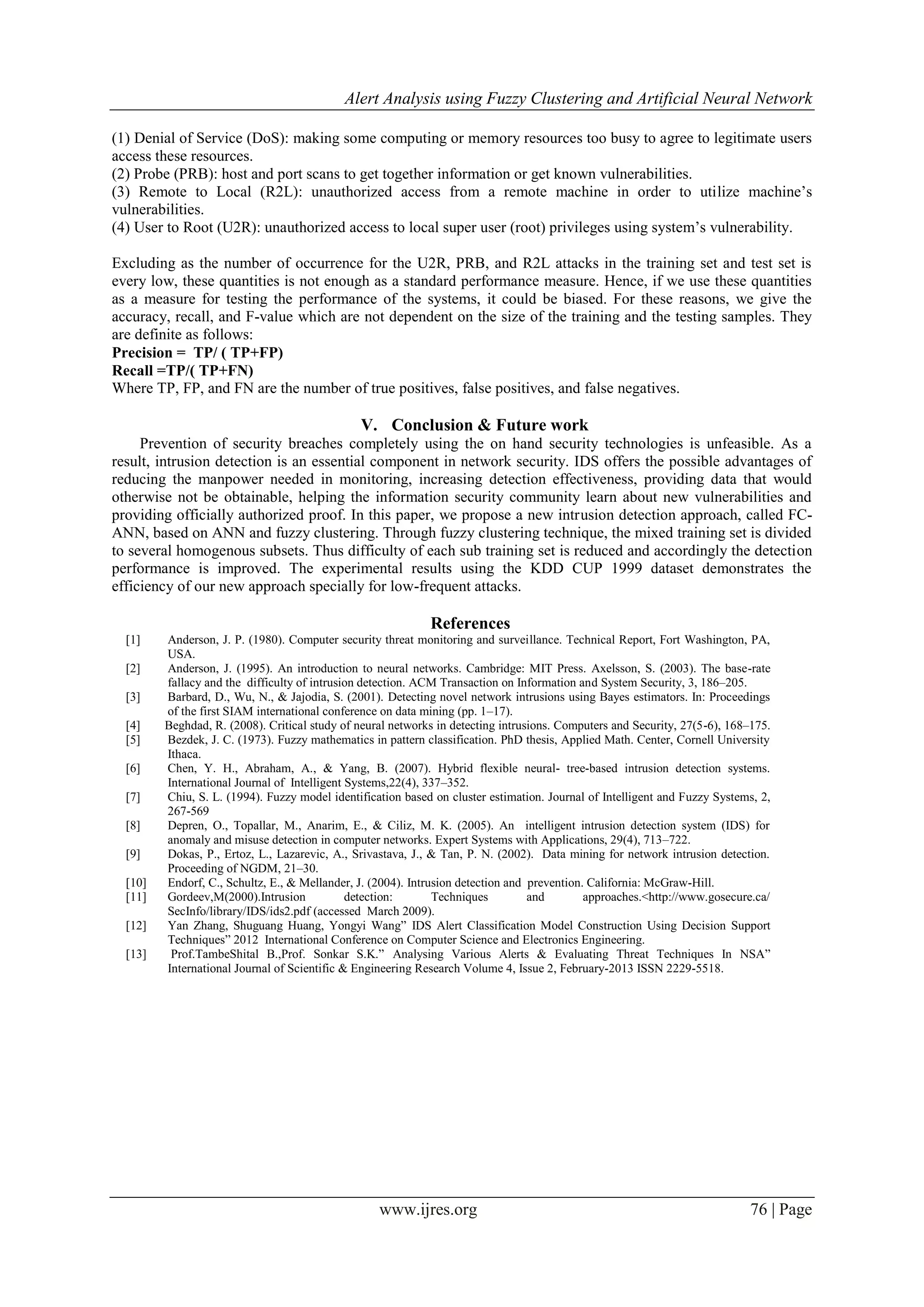 Alert Analysis using Fuzzy Clustering and Artificial Neural Network
www.ijres.org 76 | Page
(1) Denial of Service (DoS): making some computing or memory resources too busy to agree to legitimate users
access these resources.
(2) Probe (PRB): host and port scans to get together information or get known vulnerabilities.
(3) Remote to Local (R2L): unauthorized access from a remote machine in order to utilize machine’s
vulnerabilities.
(4) User to Root (U2R): unauthorized access to local super user (root) privileges using system’s vulnerability.
Excluding as the number of occurrence for the U2R, PRB, and R2L attacks in the training set and test set is
every low, these quantities is not enough as a standard performance measure. Hence, if we use these quantities
as a measure for testing the performance of the systems, it could be biased. For these reasons, we give the
accuracy, recall, and F-value which are not dependent on the size of the training and the testing samples. They
are definite as follows:
Precision = TP/ ( TP+FP)
Recall =TP/( TP+FN)
Where TP, FP, and FN are the number of true positives, false positives, and false negatives.
V. Conclusion & Future work
Prevention of security breaches completely using the on hand security technologies is unfeasible. As a
result, intrusion detection is an essential component in network security. IDS offers the possible advantages of
reducing the manpower needed in monitoring, increasing detection effectiveness, providing data that would
otherwise not be obtainable, helping the information security community learn about new vulnerabilities and
providing officially authorized proof. In this paper, we propose a new intrusion detection approach, called FC-
ANN, based on ANN and fuzzy clustering. Through fuzzy clustering technique, the mixed training set is divided
to several homogenous subsets. Thus difficulty of each sub training set is reduced and accordingly the detection
performance is improved. The experimental results using the KDD CUP 1999 dataset demonstrates the
efficiency of our new approach specially for low-frequent attacks.
References
[1] Anderson, J. P. (1980). Computer security threat monitoring and surveillance. Technical Report, Fort Washington, PA,
USA.
[2] Anderson, J. (1995). An introduction to neural networks. Cambridge: MIT Press. Axelsson, S. (2003). The base-rate
fallacy and the difficulty of intrusion detection. ACM Transaction on Information and System Security, 3, 186–205.
[3] Barbard, D., Wu, N., & Jajodia, S. (2001). Detecting novel network intrusions using Bayes estimators. In: Proceedings
of the first SIAM international conference on data mining (pp. 1–17).
[4] Beghdad, R. (2008). Critical study of neural networks in detecting intrusions. Computers and Security, 27(5-6), 168–175.
[5] Bezdek, J. C. (1973). Fuzzy mathematics in pattern classification. PhD thesis, Applied Math. Center, Cornell University
Ithaca.
[6] Chen, Y. H., Abraham, A., & Yang, B. (2007). Hybrid flexible neural- tree-based intrusion detection systems.
International Journal of Intelligent Systems,22(4), 337–352.
[7] Chiu, S. L. (1994). Fuzzy model identification based on cluster estimation. Journal of Intelligent and Fuzzy Systems, 2,
267-569
[8] Depren, O., Topallar, M., Anarim, E., & Ciliz, M. K. (2005). An intelligent intrusion detection system (IDS) for
anomaly and misuse detection in computer networks. Expert Systems with Applications, 29(4), 713–722.
[9] Dokas, P., Ertoz, L., Lazarevic, A., Srivastava, J., & Tan, P. N. (2002). Data mining for network intrusion detection.
Proceeding of NGDM, 21–30.
[10] Endorf, C., Schultz, E., & Mellander, J. (2004). Intrusion detection and prevention. California: McGraw-Hill.
[11] Gordeev,M(2000).Intrusion detection: Techniques and approaches.<http://www.gosecure.ca/
SecInfo/library/IDS/ids2.pdf (accessed March 2009).
[12] Yan Zhang, Shuguang Huang, Yongyi Wang” IDS Alert Classification Model Construction Using Decision Support
Techniques” 2012 International Conference on Computer Science and Electronics Engineering.
[13] Prof.TambeShital B.,Prof. Sonkar S.K.” Analysing Various Alerts & Evaluating Threat Techniques In NSA”
International Journal of Scientific & Engineering Research Volume 4, Issue 2, February-2013 ISSN 2229-5518.
 