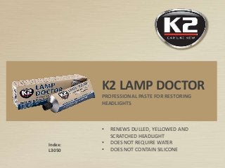 Index:
L3050
K2 LAMP DOCTOR
PROFESSIONAL PASTE FOR RESTORING
HEADLIGHTS
• RENEWS DULLED, YELLOWED AND
SCRATCHED HEADLIGHT
• DOES NOT REQUIRE WATER
• DOES NOT CONTAIN SILICONE
 