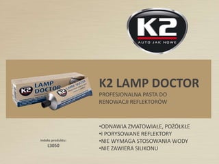 Indeks produktu:
L3050
K2 LAMP DOCTOR
PROFESJONALNA PASTA DO
RENOWACJI REFLEKTORÓW
•ODNAWIA ZMATOWIAŁE, POŻÓŁKŁE
•I PORYSOWANE REFLEKTORY
•NIE WYMAGA STOSOWANIA WODY
•NIE ZAWIERA SILIKONU
 