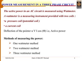 ELE101/102 Dept of E&E,MIT Manipal 1
Methods of measuring the power:
 One wattmeter method
 Two wattmeter method
 Three wattmeter method
POWER MEASUREMENT IN A THREE PHASE CIRCUIT
The active power in an AC circuit is measured using Wattmeter.
A wattmeter is a measuring instrument provided with two coils :
•a pressure coil (potential coil )
• a current coil
Deflection of the pointer α V I cos (Φ) i.e, Active power
 