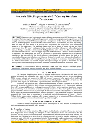 American International Journal of Business Management (AIJBM)
ISSN- 2379-106X, www.aijbm.com Volume 3, Issue 10 (October 2020), PP 94-105
*Corresponding Author: Bhaskar Sinha1
www.aijbm.com 94 | Page
Academic MBA Programs for the 21st
Century Workforce
Development
Bhaskar Sinha1
, Douglas P. Roberts2
, Courtney Jane3
1
National University, San Diego, California, USA
2
California Institute of Advanced Management, Alhambra, California, USA
3
Campbellsville University, Campbellsville, Kentucky, USA
*Corresponding Author: Bhaskar Sinha1
ABSTRACT: Business school enrolments in Master of Business Administration (MBA) programs are down.
Is this trend due to a strong job market, shifting economic conditions, changing immigration policies, or purely
a supply and demand situation? This research presents a strong reason for this decline. Some of the traditional
focus of the MBA programs are now obsolete, some contents are no longer relevant, and, most importantly,
some new areas and subjects need to be added to make the programs and the graduates more relevant and
attractive to the marketplace. The traditional focus areas are no longer in synch with the workforce
requirements of the 21st
century marketplace. In the past, the focus of the industry were sales and marketing
areas, as the logic was that these functions made the biggest impact to the bottom-line of the business. But this
mindset needs to be updated. Today, the biggest impacts to the bottom-line of a business are the contributions
by technology and applications. All areas of a business are significantly enhanced and the bottom-line
contributions are improved with the use of technology. Globalization is another aspect that needs to be
recognized and incorporated in business curriculums as the trend is towards more and more distributed work
environments, collaboration, and working relations, leading to impacts on economics, finance, development,
and other business centers. This research analyzes and suggests changes and updates to the contents and the
delivery of the business MBA programs to make them more relevant and attractive to the business world.
KEYWORDS – Action research, artificial intelligence, block chain, data analytics, distributed project
management, globalization, quantum computing, soft skills, strategic planning.
I. INTRODUCTION
The continued relevance of the Master of Business Administration (MBA) degree has been widely
debated in academia and industry for many years [1]. This paper examines and analyses factors that make an
MBA program relevant and attractive in 2020 and beyond. It examines what aspects of the traditional
curriculums remain relevant, and, also, what considerations must be highlighted to make the programs and the
graduates better aligned with the workforce requirements of the 21st century marketplace.
Historically, the value of an MBA is based on many variables, including (a) compete in the current job
market, (b) develop critical thinking skills, (c) meet employer’s requirements, etc. [2]. Furthermore, graduates
from MBA programs are likely to be working professionals [3] who are seeking additional education to increase
their marketability. Their expectations of value are generally more focused that a recent graduate of a Bachelors
program with little or no actual work experience [4]. A critical success factor is the importance of globalization
and its impact on current and future managers. Tibbetts asserts that “Today’s education recognizes that business
as usual in the United States is not necessarily an applicable method of management in Europe” [5] (p.2).
Tibbetts further asserts that the traditional MBA program must evolve to an International Master of Business
Administration (IMBA) to remain relevant in today’s global economy [5].
II. WHY STUDENTS PURSUE AN MBA
This section presents an overview of the reasons students pursue an MBA program, including the value
and expectations associated with this MBA program.
2.1 Perceptions of Values
Any discussion on the value in an MBA program must include the perceptions of value and relevance
from the graduates and the industry. The perception of value is based on skills and core competencies that the
graduates feel they excel at, while employers see them as a valuable addition to their organization. Tan and Ko
assert that "The relevance of the MBA program refers to how well the program prepares graduates for their
managerial roles" [6] (p.68). An emerging trend is that of the changing job market requirements is resulting in a
more hybrid MBA; a mix of academics and vocational certifications. Fisher, in his 2019 research, observed [7]
 