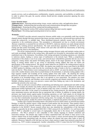Interference Revelation in Mobile Ad-hoc Networks and Confrontation
www.irjes.com 86 | Page
security services, such as authentication, confidentiality, integrity, anonymity, and availability, to mobile users.
In order to achieve this goal, the security solution should provide complete protection spanning the entire
protocol stack.
Layer: Security issues:
Application layer: Detecting and preventing viruses, worms, malicious codes, and application abuses.
Transport layer: Authenticating and securing end-to-end communications through data encryption.
Network layer: Protecting the ad hoc routing and forwarding protocols.
Link layer: Protecting the wireless MAC protocol and providing link-layer security support.
Physical layer: Preventing signal jamming denial-of-service attacks
Attacks:
A MANET provides network connectivity between mobile nodes over potentially multi hop wireless
channels mainly through link-layer protocols that ensure one-hop connectivity, and network-layer protocols that
extend the connectivity. to multiple hops. These distributed protocols typically assume that all nodes are
cooperative in the coordination process. This assumption is unfortunately not true in a hostile environment
.Because cooperation is assumed but not enforced in MANETs, malicious attackers can easily disrupt network
operations by violating protocol specifications. The main network-layer operations in MANETs are ad hoc
routing and data packet forwarding, which interact with each other and fulfill the functionality of delivering
packets from the source to the destination.
The ad hoc routing protocols exchange routing messages between nodes and maintain routing states at
each node accordingly. Based on the routing states, data packets are forwarded by intermediate nodes along an
established route to the destination. Nevertheless, both routing and packet forwarding operations are vulnerable
to malicious attacks, leading to various types of malfunction in the network layer. While a comprehensive
enumeration of the attacks is out of our scope, such network-layer vulnerabilities generally fall into one of two
categories: routing attacks and packet forwarding attacks, based on the target operation of the attacks. The
family of routing attacks refers to any action of advertising routing updates that does not follow the
specifications of the routing protocol. The specific attack behaviors are related to the routing protocol used by
the MANET. For example, in the context of DSR , the attacker may modify the source route listed in the RREQ
or RREP packets by deleting a node from the list, switching the order of nodes in the list, or appending a new
node into the list . When distance-vector routing protocols such as AODV are used, the attacker may advertise a
route with a smaller distance metric than its actual distance to the destination, or advertise routing updates with a
large sequence number and invalidate all the routing updates from other nodes . By attacking the routing
protocols, the attackers can attract traffic toward certain destinations in the nodes under their control, and cause
the packets to be forwarded along a route that is not optimal or even nonexistent. The attackers can create
routing loops in the network, and introduce severe network congestion and channel contention in certain areas.
Multiple colluding attackers may even prevent a source node from finding any route to the destination, and
partition the network in the worst case.
There are still active research efforts in identifying and defeating more sophisticated and subtle routing
attacks. For example, the attacker may further subvert existing nodes in the network, or fabricate its identity and
impersonate another legitimate node. A pair of attacker nodes may create a wormhole and shortcut the normal
flows between each other. In the context of on-demand ad hoc routing protocols, the attackers may target the
route maintenance process and advertise that an operational link is broken. In addition to routing attacks, the
adversary may launch attacks against packet forwarding operations as well. Such attacks do not disrupt the
routing protocol and poison the routing states at each node. Instead, they cause the data packets to be delivered
in a way that is intentionally inconsistent with the routing states. For example, the attacker along an established
route may drop the packets, modify the content of the packets, or duplicate the packets it has already forwarded.
Another type of packet forwarding attack is the denial-of-service (DoS) attack via network-layer packet
blasting, in which the attacker injects a large amount of junk packets into the network. These packets waste a
significant portion of the network resources, and introduce severe wireless channel contention and network
congestion in the MANET. Recent research efforts have also identified the vulnerabilities of the link-layer
protocols, especially the de facto standard IEEE 802.11 MAC protocol [3], for MANETs. It is well known that
802.11 WEP is vulnerable to several types of cryptography attacks due to the misuse of the cryptographic
primitives . The 802.11 protocol is also vulnerable to Do's attacks targeting its channel contention and
reservation schemes. The attacker may exploit its binary exponential back off scheme to deny access to the
wireless channel from its local neighbors. Because the last winner is always favored among local contending
nodes, a continuously transmitting node can always capture the channel and cause other nodes to back off
endlessly. Moreover, bakeoffs at the link layer can incur a chain reaction in upper layer protocols using back off
schemes (e.g., TCP‟s window management). Another vulnerability of 802.11 comes from the NAV field carried
 