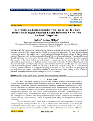 American Research Journal of Humanities & Social Science (ARJHSS)R) 2020
ARJHSS Journal www.arjhss.com Page | 101
American Research Journal of Humanities & Social Science (ARJHSS)
E-ISSN: 2378-702X
Volume-03, Issue-12, pp 101-112
December-2020
www.arjhss.com
Research Paper Open Access
The Transition in Learning English from Face to Face to Online
Instructions in Higher Education Level in Indonesia: A View from
Students’ Perspective.
Gufron1
, Roziana M Rosli2
1
Department of Infrormation Systems, Pradita University Indonesia.
2
Department of English Language and Literature, International Islamic University Malaysia.
Corresponding author: Roziana M Rosli
ABSTRACT: This research was conducted in the midst of the Covid 19 pandemic that hit the worldwide,
including Indonesia, which requires learning English on campus to be done online. The main objective of this
research is to explore the students' views on the transition of English learning from face to face to online
learning. The current study has been conducted at Pradita University, Serpong Indonesia. Teaching and learning
English fully online was carried out for fourteen weeks. Besides conducting the research, the researcher was also
the instructor of the online English course. Quantitative research is the primary data used in this study by
administering questionnaires to 35 freshman students as the object of the study. Besides the data obtained from
the questionnaire, the researcher also conducted a semi-structured interview as secondary data. The results of this
study indicate that in general students are not ready to do full online English learning due to several factors
including internet connection, an unsupportive learning environment, and class interaction. The participants of
the study viewed that learning English online could not be done fully online, on the contrary, it could be done in
a blended manner by combining online learning with face to face learning.
Keywords: Face to face, online, higher education, students, perception, Indonesia
I. INTRODUCTION
The Corona Virus Disease Pandemic (COVID 19) which has spread throughout the world since the end of
2019 has changed the interactions of the world community in the social, political, economic fields and also brought
drastic changes to educational institutions. Students could no longer leave the house to conduct face-to-face classes
at school due to the COVID 19 outbreak which can be transmitted through human-to-human social interactions. This
situation forces students in Indonesia and even around the world affected by this epidemic to carry out distance
learning to avoid the spread of the virus. Since the Indonesian government declared the COVID 19 emergency, all
schools in Indonesia ranged from kindergarten to tertiary levels, are no longer able to conduct face-to-face classes.
The learning process is carried out online through platforms that are available and can be accessed via smartphones
such as WhatsApp, Google Classroom, Learning Management System (LMS), and Ruang Guru (in Indonesia,
specifically).
This kind of situation creates a cultural shock not only for the teachers but also for students who suddenly
have to change the learning culture from face to face or offline to online distance learning classes. During the
transition from offline to online classes, many problems arise like infrastructure, learning methods, and students'
engagement, especially in remote areas that have never been touched by the internet, where instructors and learners
 