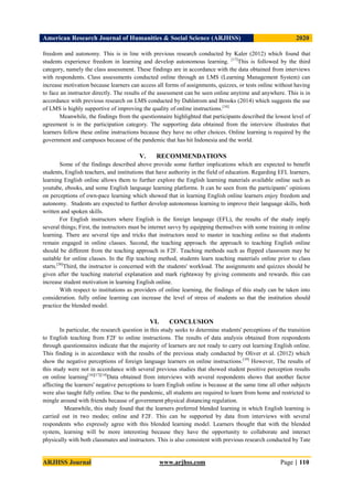 American Research Journal of Humanities & Social Science (ARJHSS)R) 2020
ARJHSS Journal www.arjhss.com Page | 110
freedom and autonomy. This is in line with previous research conducted by Kaler (2012) which found that
students experience freedom in learning and develop autonomous learning. [17]
This is followed by the third
category, namely the class assessment. These findings are in accordance with the data obtained from interviews
with respondents. Class assessments conducted online through an LMS (Learning Management System) can
increase motivation because learners can access all forms of assignments, quizzes, or tests online without having
to face an instructor directly. The results of the assessment can be seen online anytime and anywhere. This is in
accordance with previous research on LMS conducted by Dahlstrom and Brooks (2014) which suggests the use
of LMS is highly supportive of improving the quality of online instructions.[10]
Meanwhile, the findings from the questionnaire highlighted that participants described the lowest level of
agreement is in the participation category. The supporting data obtained from the interview illustrates that
learners follow these online instructions because they have no other choices. Online learning is required by the
government and campuses because of the pandemic that has hit Indonesia and the world.
V. RECOMMENDATIONS
Some of the findings described above provide some further implications which are expected to benefit
students, English teachers, and institutions that have authority in the field of education. Regarding EFL learners,
learning English online allows them to further explore the English learning materials available online such as
youtube, ebooks, and some English language learning platforms. It can be seen from the participants’ opinions
on perceptions of own-pace learning which showed that in learning English online learners enjoy freedom and
autonomy. Students are expected to further develop autonomous learning to improve their language skills, both
written and spoken skills.
For English instructors where English is the foreign language (EFL), the results of the study imply
several things; First, the instructors must be internet savvy by equipping themselves with some training in online
learning. There are several tips and tricks that instructors need to master in teaching online so that students
remain engaged in online classes. Second, the teaching approach. the approach to teaching English online
should be different from the teaching approach in F2F. Teaching methods such as flipped classroom may be
suitable for online classes. In the flip teaching method, students learn teaching materials online prior to class
starts.[30]
Third, the instructor is concerned with the students' workload. The assignments and quizzes should be
given after the teaching material explanation and mark rightaway by giving comments and rewards. this can
increase student motivation in learning English online.
With respect to institutions as providers of online learning, the findings of this study can be taken into
consideration. fully online learning can increase the level of stress of students so that the institution should
practice the blended model.
VI. CONCLUSION
In particular, the research question in this study seeks to determine students' perceptions of the transition
to English teaching from F2F to online instructions. The results of data analysis obtained from respondents
through questionnaires indicate that the majority of learners are not ready to carry out learning English online.
This finding is in accordance with the results of the previous study conducted by Oliver et al. (2012) which
show the negative perceptions of foreign language learners on online instructions.[19]
However, The results of
this study were not in accordance with several previous studies that showed student positive perception results
on online learning[16][17][14]
Data obtained from interviews with several respondents shows that another factor
affecting the learners' negative perceptions to learn English online is because at the same time all other subjects
were also taught fully online. Due to the pandemic, all students are required to learn from home and restricted to
mingle around with friends because of government physical distancing regulation.
Meanwhile, this study found that the learners preferred blended learning in which English learning is
carried out in two modes; online and F2F. This can be supported by data from interviews with several
respondents who expressly agree with this blended learning model. Learners thought that with the blended
system, learning will be more interesting because they have the opportunity to collaborate and interact
physically with both classmates and instructors. This is also consistent with previous research conducted by Tate
 