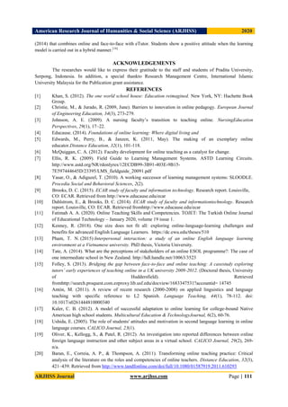 American Research Journal of Humanities & Social Science (ARJHSS)R) 2020
ARJHSS Journal www.arjhss.com Page | 111
(2014) that combines online and face-to-face with eTutor. Students show a positive attitude when the learning
model is carried out in a hybrid manner.[14]
ACKNOWLEDGEMENTS
The researches would like to express their gratitude to the staff and students of Pradita University,
Serpong, Indonesia. In addition, a special thankto Research Management Centre, International Islamic
University Malaysia for the Publication grant assistance.
REFERENCES
[1] Khan, S. (2012). The one world school house: Education reimagined. New York, NY: Hachette Book
Group.
[2] Christie, M., & Jurado, R. (2009, June). Barriers to innovation in online pedagogy. European Journal
of Engineering Education, 34(3), 273-279.
[3] Johnson, A. E. (2009). A nursing faculty’s transition to teaching online. NursingEducation
Perspectives, 29(1), 17–22.
[4] Educause. (2014). Foundations of online learning: Where digital living and
[5] Edwards, M., Perry, B., & Janzen, K. (2011, May). The making of an exemplary online
educator.Distance Education, 32(1), 101-118.
[6] McQuiggan, C. A. (2012). Faculty development for online teaching as a catalyst for change.
[7] Ellis, R. K. (2009). Field Guide to Learning Management Systems. ASTD Learning Circuits.
http://www.astd.org/NR/rdonlyres/12ECDB99-3B91-403E-9B15-
7E597444645D/23395/LMS_fieldguide_20091.pdf
[8] Yasar, O., & Adiguzel, T. (2010). A working successor of learning management systems: SLOODLE.
Procedia Social and Behavioral Sciences, 2(2).
[9] Brooks, D. C. (2015). ECAR study of faculty and information technology. Research report. Louisville,
CO: ECAR. Retrieved from http://www.educause.edu/ecar
[10] Dahlstrom, E., & Brooks, D. C. (2014). ECAR study of faculty and informationtechnology. Research
report. Louisville, CO: ECAR. Retrieved fromhttp://www.educause.edu/ecar
[11] Fatimah A. A. (2020). Online Teaching Skills and Competencies. TOJET: The Turkish Online Journal
of Educational Technology – January 2020, volume 19 issue 1.
[12] Kenney, R. (2018). One size does not fit all: exploring online-language-learning challenges and
benefits for advanced English Language Learners. https://dc.ewu.edu/theses/510
[13] Pham, T. N. (2015) Interpersonal interaction: a study of an online English language learning
environment at a Vietnamese university. PhD thesis, Victoria University.
[14] Tate, A. (2014). What are the perceptions of stakeholders of an online ESOL programme?: The case of
one intermediate school in New Zealand. http://hdl.handle.net/10063/3523
[15] Folley, S. (2013). Bridging the gap between face-to-face and online teaching: A casestudy exploring
tutors’ early experiences of teaching online in a UK university 2009-2012. (Doctoral thesis, University
of Huddersfield). Retrieved
fromhttp://search.proquest.com.ezproxy.lib.usf.edu/docview/1683347531?accountid= 14745
[16] Antón, M. (2011). A review of recent research (2000-2008) on applied linguistics and language
teaching with specific reference to L2 Spanish. Language Teaching, 44(1), 78-112. doi:
10.1017/s0261444810000340
[17] Kaler, C. B. (2012). A model of successful adaptation to online learning for college-bound Native
American high school students. Multicultural Education & TechnologyJournal, 6(2), 60-76.
[18] Ushida, E. (2005). The role of students' attitudes and motivation in second language learning in online
language courses. CALICO Journal, 23(1).
[19] Oliver, K., Kellogg, S., & Patel, R. (2012). An investigation into reported differences between online
foreign language instruction and other subject areas in a virtual school. CALICO Journal, 29(2), 269-
n/a.
[20] Baran, E., Correia, A. P., & Thompson, A. (2011). Transforming online teaching practice: Critical
analysis of the literature on the roles and competencies of online teachers. Distance Education, 32(3),
421–439. Retrieved from http://www.tandfonline.com/doi/full/10.1080/01587919.2011.610293
 