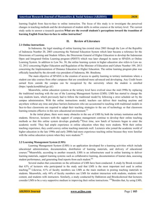 American Research Journal of Humanities & Social Science (ARJHSS)R) 2020
ARJHSS Journal www.arjhss.com Page | 103
learning English from face-to-face to online instruction. The focus of this study is to investigate the perceived
changes in teaching methods and the development of student skills in online courses at the tertiary level. The current
study seeks to answer a research question:What are the overall students’s perceptions toward the transition of
learning English from face-to-face to online instruction?
II. Review of Literature
2.1 Online instructions
In Indonesia, the legal standing of online learning has existed since 2003 through the Law of the Republic
of Indonesia Number 20, 2003 concerning the National Education System which later became a reference for the
Directorate of Learning and Student Affairs, the Directorate General of Higher Education to develop the Indonesian
Open and Integrated Online Learning program (PDITT) which was later changed its name to SPADA or Online
Learning System. In addition to Law No. 30, the online learning system in higher education also refers to Law no.
12, 2012 concerning Higher Education and Regulation of the Minister of Education and Culture Number 109, 2013
concerning the Implementation of Distance Education in Higher Education. The online learning program plan was
officially launched by the eleventh vice president of Indonesia, Mr. Boediona.
The main objective of SPADA is the creation of access to quality learning in tertiary institutions where a
student can take courses from other campuses that are considered more advanced and developing. Any Credit hours
earned from outside the campus can be recognized by the university where the student is enrolled
(https://spada.kemdikbud.go.id/)
Meanwhile, online education systems at the tertiary level have evolved since the mid-1990s by replacing
the traditional teaching with the use of the Learning Management System (LMS). LMS has started to change the
way students learn, which previously had to follow the traditional model by following a strict schedule set by the
campus administration. With the online instructions model, teachers can deliver their teaching anytime and
anywhere without any time and place barriers.Instructors who are accustomed to teaching with traditional models in
face-to-face classrooms are required to adapt their teaching strategies to the use of technology so that classroom
learning remains effective in this new educational environment.[5]
In the initial phase, there were many obstacles in the use of LMS by both the tertiary institution and the
students. However, lecturers with the support of campus management continue to develop their online teaching
methods so that this online system develops gradually.[6]
Over time, new batch of lecturers began to enter the
academic world. They had ample experience in online education when they were students. With their online
teaching experience, they could convey online teaching materials well. Lecturers who joined the academic world of
higher education in the late 1990s and early 2000s had more experience teaching online because they were familiar
with the online education system when they were students.[6]
2.2 Learning Management System (LMS)
Learning Management System (LMS) is an application developed for e-learning activities which include
educational administration, documentation, distribution of learning materials, and delivery of educational
courses.[7]
Meanwhile, according to another research, LMS is an infrastructure used in online learning to deliver
learning materials, support learning systems such as collaborative learning, documentation of learner data, assessing
student performance, and generating final reports from each student.[8]
Several studies that concentrate on the utilization of LMS have been conducted. A study by Brook revealed
that 63% of lecturers who participated in the study said that LMS is the most important tool used in online
teaching.[9]
Likewise, 61% of faculty members use LMS as the main medium in posting teaching materials to
students. Meanwhile, only 44% of faculty members use LMS for student interaction with students, students with
content, and students with instructors. Similarly, a study conducted by Dahlstrom and Brooksshowed that lecturers
consider LMS to be a very supportive medium in improving their online instructions. [10]
Besides that, by using LMS,
 