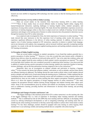 American Research Journal of Humanities & Social Science (ARJHSS)R) 2020
ARJHSS Journal www.arjhss.com Page | 104
lecturers are more skillful in integrating LMS technology into their courses so that the learning process runs more
effectively.
2.3Transition from Face To Face (F2F) to Online Learning
There are several studies on the transition from face-to-face learning (F2F) to online learning.
[11][12][13][14]
Most of these studies focus on several different studies in learning English online, ranging from
learners'interpersonal interaction, exploring challenges in learning English online, students' perception, and
experiences of using online systems in learning English. The study showed that stakeholders experience several new
experiences in learning languages online so they have to adopt several new methods of learning. Several learning
experiences and changes in the learning style of learners in online instruction have the potential to determine success
through the transition from F2F to online instruction.
In an empirical study investigated by Foley, the initial experiences of instructors in online teaching. [15]
This
study showed that some instructors at the first experience level of teaching online mostly feel anxious and
experience significant differences in the delivery of online teaching materials. In addition, instructors have a
negative view of online learning compared to F2F instructions, especially in relation to students' body language,
one-to-one interaction with students, time management, and an increased workload, especially in preparing teaching
materials. As a result, in the end, the instructors applied teaching practices and teaching methods commonly used in
F2F learning environments.
2.4 Perception of Online English Learning
There are several studies conducted on students' perceptions. It was found that students generally have a
positive perception of online learning.[16][17]
However, it was also revealed that some learners prefer a blended or
hybrid course delivery where the materials are delivered online and F2F. Tate in his study that combines online and
F2F with eTutor support found the same condition in which students’ positive perceptions are reported.[14]
In a study
involving high school students who were considered successful in organizing online learning, it was discovered that
in addition to students having a positive perception of online learning, students also experience freedom in learning,
increase challenges, and can develop autonomous learning compared to face-to-face instructions.[17]
Meanwhile, there was an investigation on students' attitudes and motivation in learning a language
online.[18]
In her research, the factors that influence students’ motivations as well as attitudes, and how these factors
can influence learning are addressed. The findings showed the same results as Kaler where overall students showed
positive attitudes and stable levels of motivation during the learning process. Furthermore, Ushida explained that the
contributing factors were students' freedom in choosing courses and self-confidence in using computers before class
started.However, there are also studies on online teaching that show negative perceptions. Research conducted by
Oliver et al. shows the negative perceptions of foreign language learners on online instructions.[19]
This study
compares the perceptions between students learning foreign languages and students learning other subject areas
online. Some of the recommendations given by teachers and students are developing several aspects of teaching
such as collaborative learning, providing facilities and infrastructure to develop online learning, and providing
timely feedback.
2.5Challenges and Changes of teachers and learners’ role
The biggest challenge in the transition period from F2F to online instruction is on the teaching side. One
of the biggest challenges face is a lack of experience in developing online teaching materials and teaching
methods.[20]
This is reaffirmed by Fish & Gill (2009) that most teaching staff have difficulty in developing online
courses by utilizing technological developments as well as integrating technology and teaching styles that are
suitable for the online teaching environment so that they cannot help students to achieve their virtual needs in online
learning.[21]
To face these challenges, teachers should be equipped with some training on online learning which
includes how to use technology reliably and teaching methods that are compatible with online learning.[22]
 