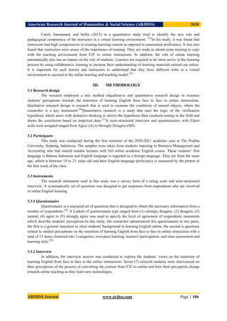 American Research Journal of Humanities & Social Science (ARJHSS)R) 2020
ARJHSS Journal www.arjhss.com Page | 106
Carril, Sanmamed, and Sellés (2013) in a quantitative study tried to identify the new role and
pedagogical competency of the instructor in a virtual learning environment. [24]
In his study, it was found that
instructors had high competencies in creating learning content as opposed to assessment proficiency. It was also
found that instructors were aware of the importance of training. They are ready to attend some training to cope
with the teaching environment from F2F to online instructions. In addition, the role of online learning
automatically also has an impact on the role of students. Learners are required to be more active in the learning
process by using collaborative learning to increase their understanding of learning materials carried out online.
It is important for each learner and instructors to understand that they have different roles in a virtual
environment to succeed in the online learning and teaching model.[25]
III. METHODOLOGY
3.1 Research design
The research employed a mix method ofqualitative and quantitative research design to examine
students' perceptions towards the transition of learning English from face to face to online instructions.
Qualitative research design is research that is used to examine the conditions of natural objects, where the
researcher is a key instrument.[26]
Quantitative research is a study that uses the logic of the verification
hypothesis which starts with deductive thinking to derive the hypothesis then conducts testing in the field and
draws the conclusion based on empirical data.[27]
A semi-structured interview and questionnaires with Likert
scale were assigned ranged from Agree (A) to Strongly Disagree (SD).
3.2 Participants
This study was conducted during the first semester of the 2020-2021 academic year at The Pradita
University, Serpong, Indonesia. The samples were taken from students majoring in Business Management and
Accounting who had started maiden lectures with full online academic English course. These students’ first
language is Bahasa Indonesia and English language is regarded as a foreign language. They are from the same
age, which is between 19 to 21 years old and their English language proficiency is measured by the pretest in
the first week of the class.
3.3 Instruments
The research instrument used in this study was a survey form of a rating scale and semi-structured
interview. A systematically set of questions was designed to get responses from respondents who are involved
in online English learning.
3.3.1 Questionnaire
Questionnaire is a stuctured set of questions that is designed to obtain the necessary information from a
number of respondents.[28]
A Linkert of questionnaire type ranged from (1) strongly disagree, (2) disagree, (3)
neutral, (4) agree to (5) strongly agree was used to specify the level of agreement of respondents statements
which describe students' perceptions.In this study, the researcher administered this questionnaire in two parts,
the first is a general statement to elicit students' background in learning Englsih online, the second is questions
related to student perceptions on the transition of learning English from face to face to online instruction with a
total of 15 items clustered into 3 categories; own-pace learning, learners' participation, and class assessment and
learning style.[29]
3.3.2 Interview
In addition, the interview session was conducted to explore the students’ views on the transition of
learning English from face to face to the online instructions. Seven (7) selected students were interviewed on
their perceptions of the process of converting the courses from F2F to online and how their perception change
towards online teaching as they learn new technologies.
 
