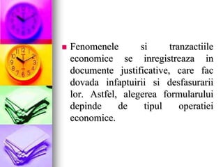  Fenomenele si tranzactiile
economice se inregistreaza in
documente justificative, care fac
dovada infaptuirii si desfasurarii
lor. Astfel, alegerea formularului
depinde de tipul operatiei
economice.
 