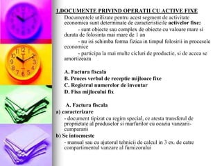 1.DOCUMENTE PRIVIND OPERATII CU ACTIVE FIXE
Documentele utilizate pentru acest segment de activitate
economica sunt determinate de caracteristicile activelor fixe:
- sunt obiecte sau complex de obiecte cu valoare mare si
durata de folosinta mai mare de 1 an
- nu isi schimba forma fizica in timpul folosirii in procesele
economice
- participa la mai multe cicluri de productie, si de aceea se
amortizeaza
A. Factura fiscala
B. Proces verbal de receptie mijloace fixe
C. Registrul numerelor de inventar
D. Fisa mijlocului fix
A. Factura fiscala
a) caracterizare
- document tipizat cu regim special, ce atesta transferul de
proprietate al produselor si marfurilor cu ocazia vanzarii-
cumpararii
b) Se intocmeste
- manual sau cu ajutorul tehnicii de calcul in 3 ex. de catre
compartimentul vanzare al furnizorului
 