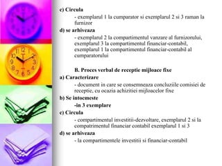 c) Circula
- exemplarul 1 la cumparator si exemplarul 2 si 3 raman la
furnizor
d) se arhiveaza
- exemplarul 2 la compartimentul vanzare al furnizorului,
exemplarul 3 la compartimentul financiar-contabil,
exemplarul 1 la compartimentul financiar-contabil al
cumparatorului
B. Proces verbal de receptie mijloace fixe
a) Caracterizare
- document in care se consemneaza concluziile comisiei de
receptie, cu ocazia achizitiei mijloacelor fixe
b) Se intocmeste
-in 3 exemplare
c) Circula
- compartimentul investitii-dezvoltare, exemplarul 2 si la
compatrimentul financiar contabil exemplarul 1 si 3
d) se arhiveaza
- la compartimentele investitii si financiar-contabil
 